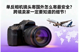 單反相機鏡頭寄國外怎么寄最安全？跨境賣家一定要知道的細節！