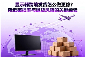 顯示器跨境發貨怎么做更穩？降低破損率與退貨風險的關鍵經驗