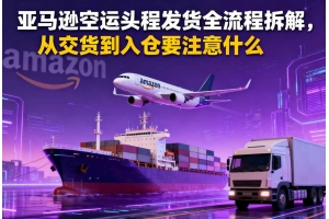 亞馬遜空運(yùn)頭程發(fā)貨全流程拆解，從交貨到入倉(cāng)要注意什么
